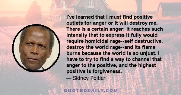 I've learned that I must find positive outlets for anger or it will destroy me. There is a certain anger: it reaches such intensity that to express it fully would require homicidal rage--self destructive, destroy the