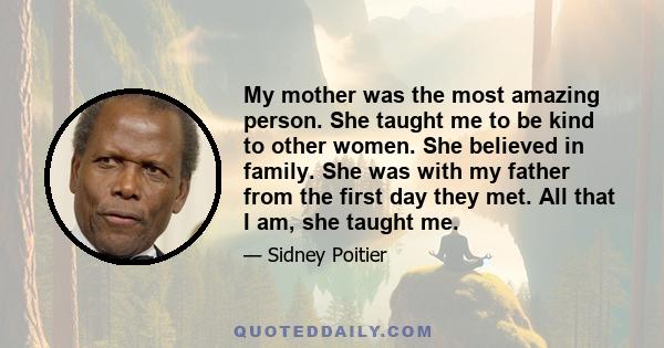 My mother was the most amazing person. She taught me to be kind to other women. She believed in family. She was with my father from the first day they met. All that I am, she taught me.