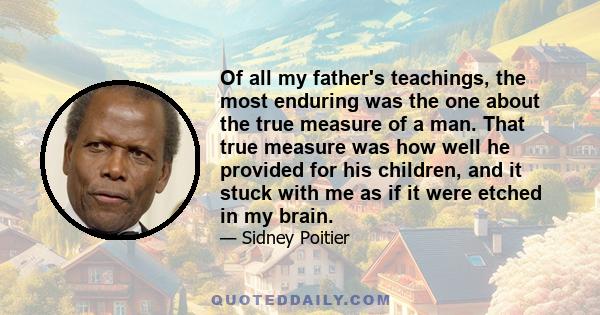 Of all my father's teachings, the most enduring was the one about the true measure of a man. That true measure was how well he provided for his children, and it stuck with me as if it were etched in my brain.