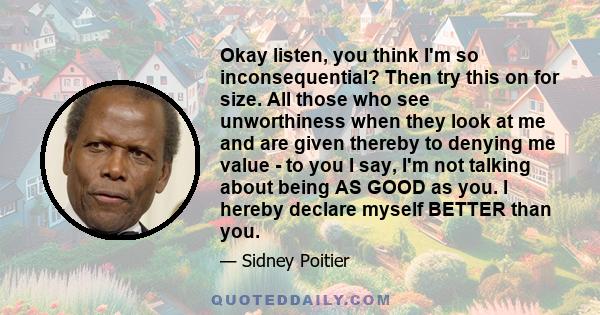 Okay listen, you think I'm so inconsequential? Then try this on for size. All those who see unworthiness when they look at me and are given thereby to denying me value - to you I say, I'm not talking about being AS GOOD 