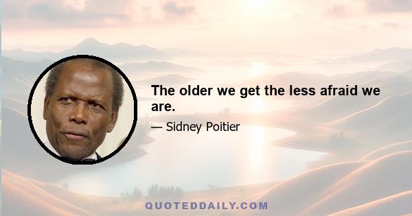 The older we get the less afraid we are.