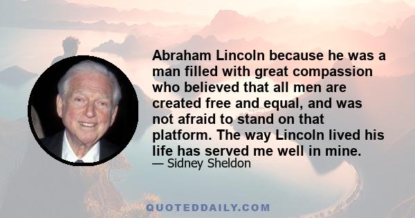 Abraham Lincoln because he was a man filled with great compassion who believed that all men are created free and equal, and was not afraid to stand on that platform. The way Lincoln lived his life has served me well in