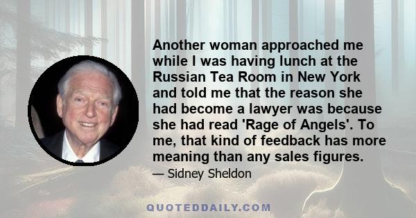 Another woman approached me while I was having lunch at the Russian Tea Room in New York and told me that the reason she had become a lawyer was because she had read 'Rage of Angels'. To me, that kind of feedback has