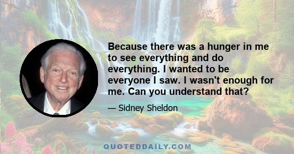 Because there was a hunger in me to see everything and do everything. I wanted to be everyone I saw. I wasn't enough for me. Can you understand that?