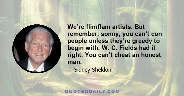 We’re flimflam artists. But remember, sonny, you can’t con people unless they’re greedy to begin with. W. C. Fields had it right. You can’t cheat an honest man.