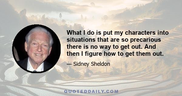 What I do is put my characters into situations that are so precarious there is no way to get out. And then I figure how to get them out.