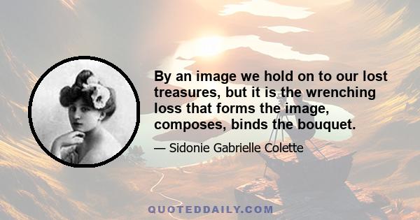 By an image we hold on to our lost treasures, but it is the wrenching loss that forms the image, composes, binds the bouquet.