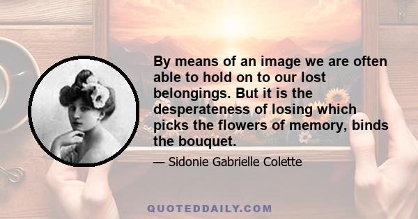 By means of an image we are often able to hold on to our lost belongings. But it is the desperateness of losing which picks the flowers of memory, binds the bouquet.