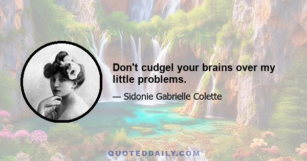 Don't cudgel your brains over my little problems.