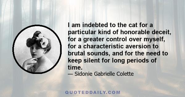 I am indebted to the cat for a particular kind of honorable deceit, for a greater control over myself, for a characteristic aversion to brutal sounds, and for the need to keep silent for long periods of time.