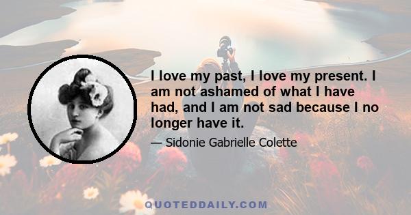 I love my past, I love my present. I am not ashamed of what I have had, and I am not sad because I no longer have it.