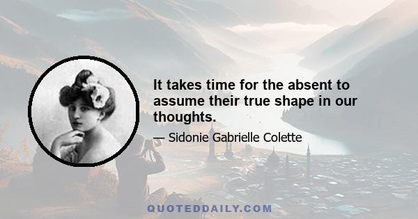 It takes time for the absent to assume their true shape in our thoughts.