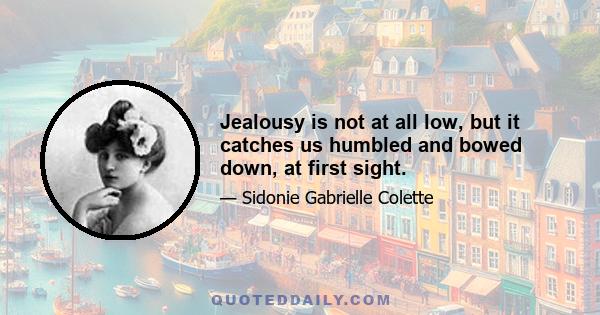 Jealousy is not at all low, but it catches us humbled and bowed down, at first sight.