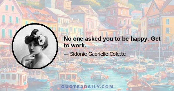 No one asked you to be happy. Get to work.