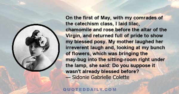 On the first of May, with my comrades of the catechism class, I laid lilac, chamomile and rose before the altar of the Virgin, and returned full of pride to show my blessed posy. My mother laughed her irreverent laugh