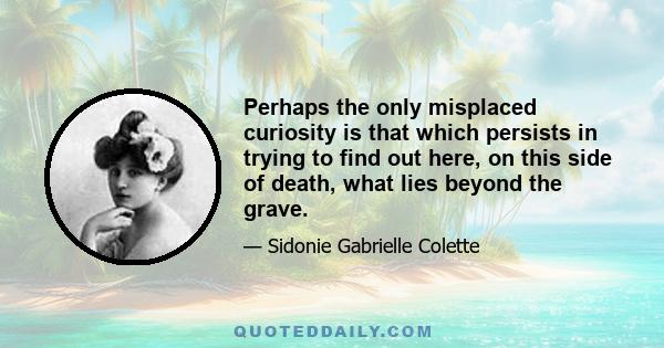 Perhaps the only misplaced curiosity is that which persists in trying to find out here, on this side of death, what lies beyond the grave.