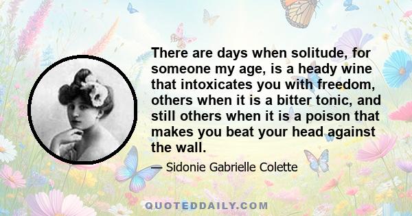 There are days when solitude, for someone my age, is a heady wine that intoxicates you with freedom, others when it is a bitter tonic, and still others when it is a poison that makes you beat your head against the wall.