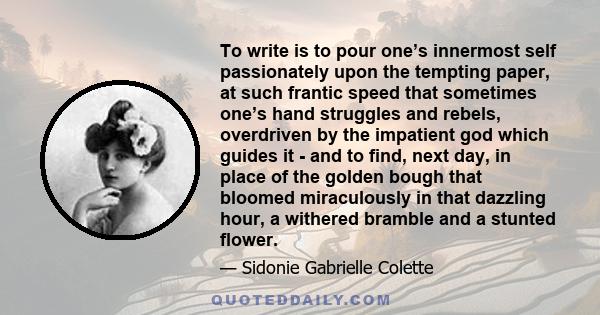 To write is to pour one’s innermost self passionately upon the tempting paper, at such frantic speed that sometimes one’s hand struggles and rebels, overdriven by the impatient god which guides it - and to find, next