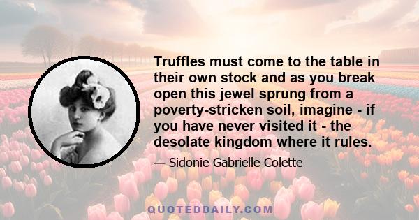 Truffles must come to the table in their own stock and as you break open this jewel sprung from a poverty-stricken soil, imagine - if you have never visited it - the desolate kingdom where it rules.