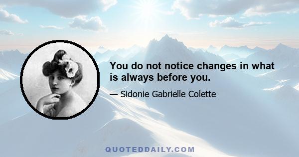 You do not notice changes in what is always before you.