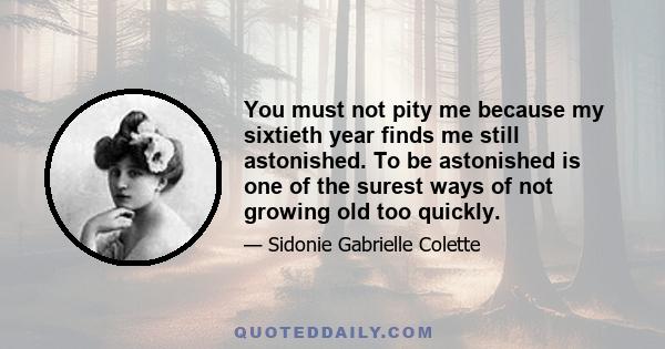 You must not pity me because my sixtieth year finds me still astonished. To be astonished is one of the surest ways of not growing old too quickly.