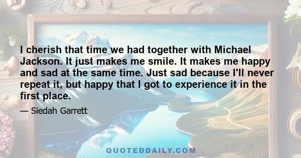 I cherish that time we had together with Michael Jackson. It just makes me smile. It makes me happy and sad at the same time. Just sad because I'll never repeat it, but happy that I got to experience it in the first