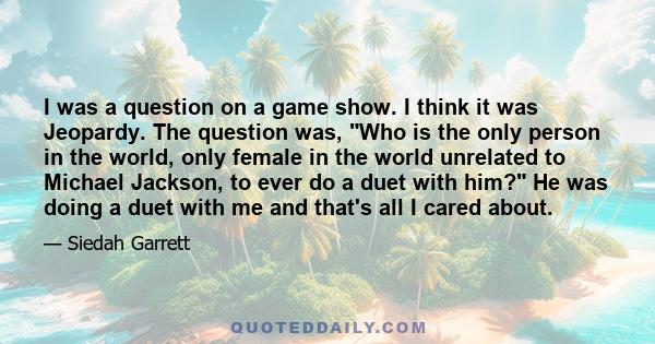 I was a question on a game show. I think it was Jeopardy. The question was, Who is the only person in the world, only female in the world unrelated to Michael Jackson, to ever do a duet with him? He was doing a duet