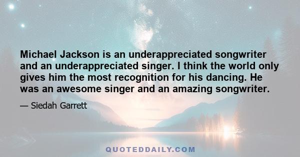 Michael Jackson is an underappreciated songwriter and an underappreciated singer. I think the world only gives him the most recognition for his dancing. He was an awesome singer and an amazing songwriter.