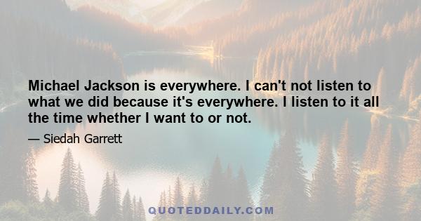 Michael Jackson is everywhere. I can't not listen to what we did because it's everywhere. I listen to it all the time whether I want to or not.