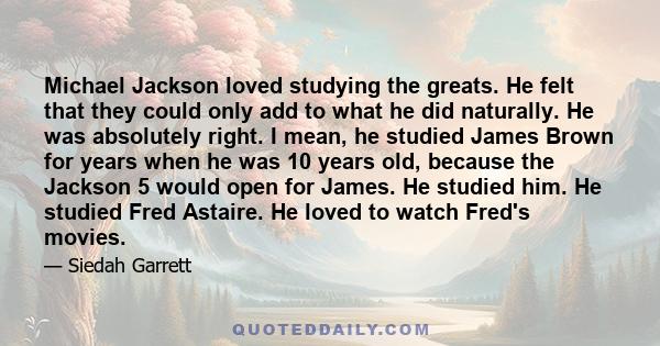 Michael Jackson loved studying the greats. He felt that they could only add to what he did naturally. He was absolutely right. I mean, he studied James Brown for years when he was 10 years old, because the Jackson 5