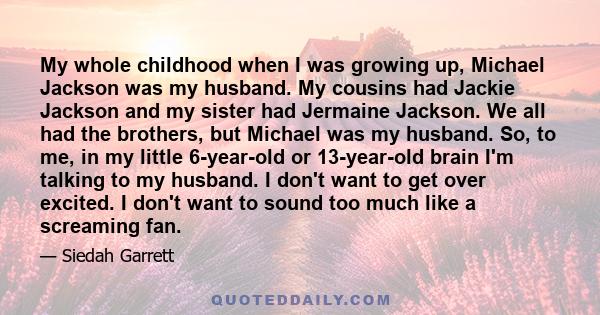 My whole childhood when I was growing up, Michael Jackson was my husband. My cousins had Jackie Jackson and my sister had Jermaine Jackson. We all had the brothers, but Michael was my husband. So, to me, in my little