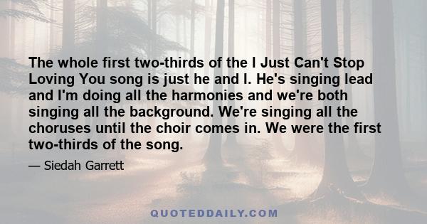 The whole first two-thirds of the I Just Can't Stop Loving You song is just he and I. He's singing lead and I'm doing all the harmonies and we're both singing all the background. We're singing all the choruses until the 