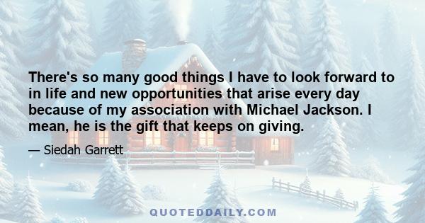 There's so many good things I have to look forward to in life and new opportunities that arise every day because of my association with Michael Jackson. I mean, he is the gift that keeps on giving.