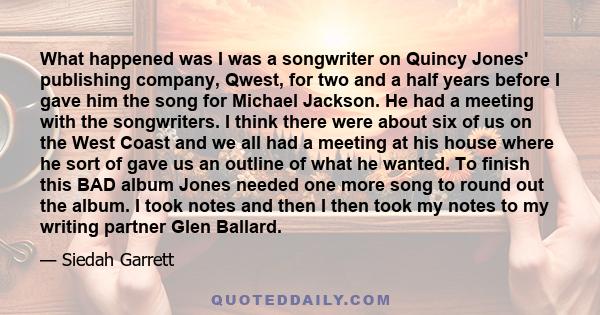 What happened was I was a songwriter on Quincy Jones' publishing company, Qwest, for two and a half years before I gave him the song for Michael Jackson. He had a meeting with the songwriters. I think there were about