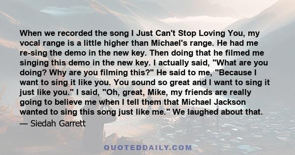 When we recorded the song I Just Can't Stop Loving You, my vocal range is a little higher than Michael's range. He had me re-sing the demo in the new key. Then doing that he filmed me singing this demo in the new key. I 