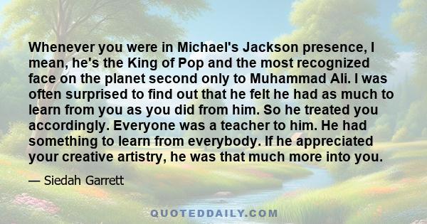 Whenever you were in Michael's Jackson presence, I mean, he's the King of Pop and the most recognized face on the planet second only to Muhammad Ali. I was often surprised to find out that he felt he had as much to