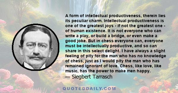 A form of intellectual productiveness, therein lies its peculiar charm. Intellectual productiveness is one of the greatest joys - if not the greatest one - of human existence. It is not everyone who can write a play, or 