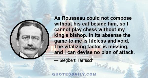 As Rousseau could not compose without his cat beside him, so I cannot play chess without my king's bishop. In its absense the game to me is lifeless and void. The vitalizing factor is missing, and I can devise no plan