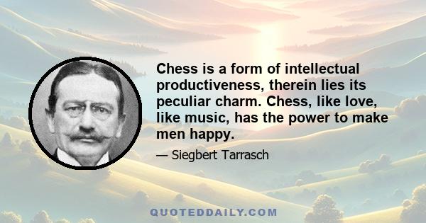 Chess is a form of intellectual productiveness, therein lies its peculiar charm. Chess, like love, like music, has the power to make men happy.