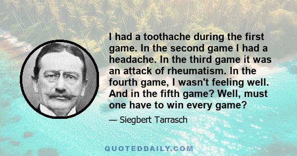 I had a toothache during the first game. In the second game I had a headache. In the third game it was an attack of rheumatism. In the fourth game, I wasn't feeling well. And in the fifth game? Well, must one have to