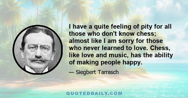 I have a quite feeling of pity for all those who don't know chess; almost like I am sorry for those who never learned to love. Chess, like love and music, has the ability of making people happy.