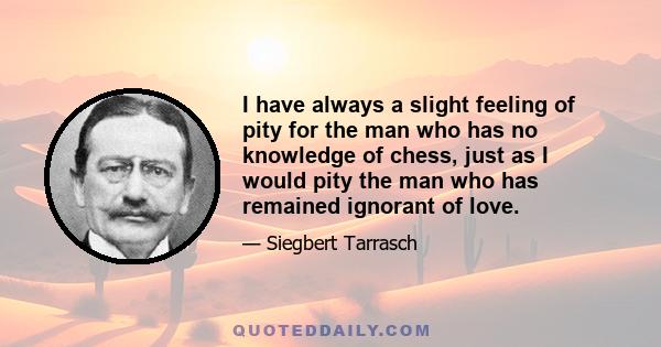 I have always a slight feeling of pity for the man who has no knowledge of chess, just as I would pity the man who has remained ignorant of love. Chess, like love, like music, has the power to make man happy.