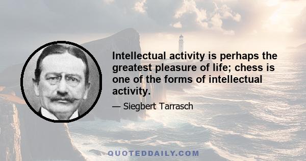 Intellectual activity is perhaps the greatest pleasure of life; chess is one of the forms of intellectual activity.