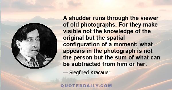 A shudder runs through the viewer of old photographs. For they make visible not the knowledge of the original but the spatial configuration of a moment; what appears in the photograph is not the person but the sum of