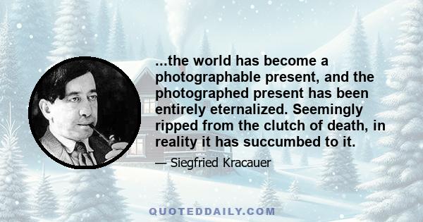 ...the world has become a photographable present, and the photographed present has been entirely eternalized. Seemingly ripped from the clutch of death, in reality it has succumbed to it.