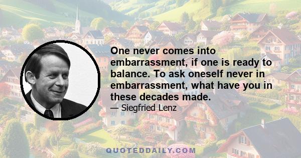 One never comes into embarrassment, if one is ready to balance. To ask oneself never in embarrassment, what have you in these decades made.