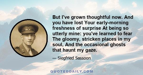 But I've grown thoughtful now. And you have lost Your early-morning freshness of surprise At being so utterly mine: you've learned to fear The gloomy, stricken places in my soul, And the occasional ghosts that haunt my