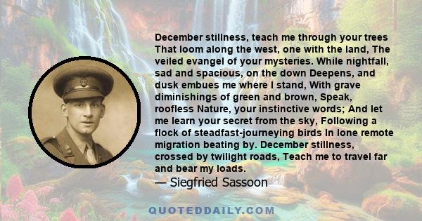 December stillness, teach me through your trees That loom along the west, one with the land, The veiled evangel of your mysteries. While nightfall, sad and spacious, on the down Deepens, and dusk embues me where I