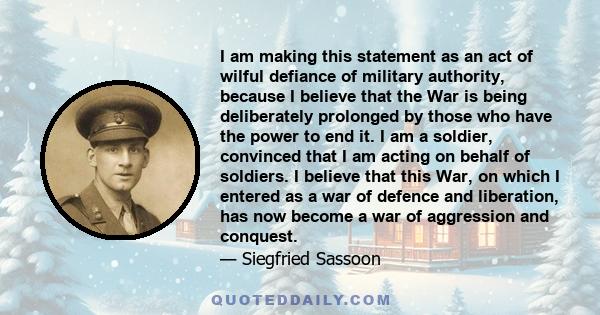 I am making this statement as an act of wilful defiance of military authority, because I believe that the War is being deliberately prolonged by those who have the power to end it. I am a soldier, convinced that I am