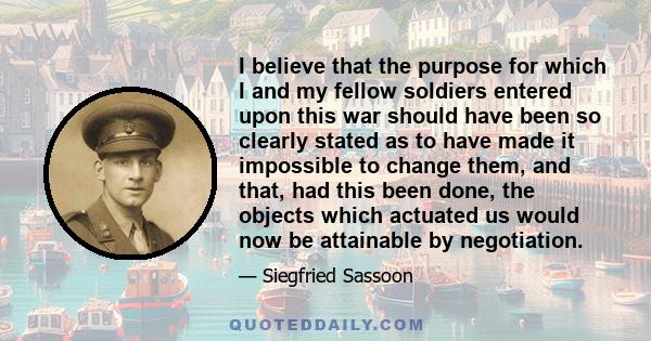 I believe that the purpose for which I and my fellow soldiers entered upon this war should have been so clearly stated as to have made it impossible to change them, and that, had this been done, the objects which